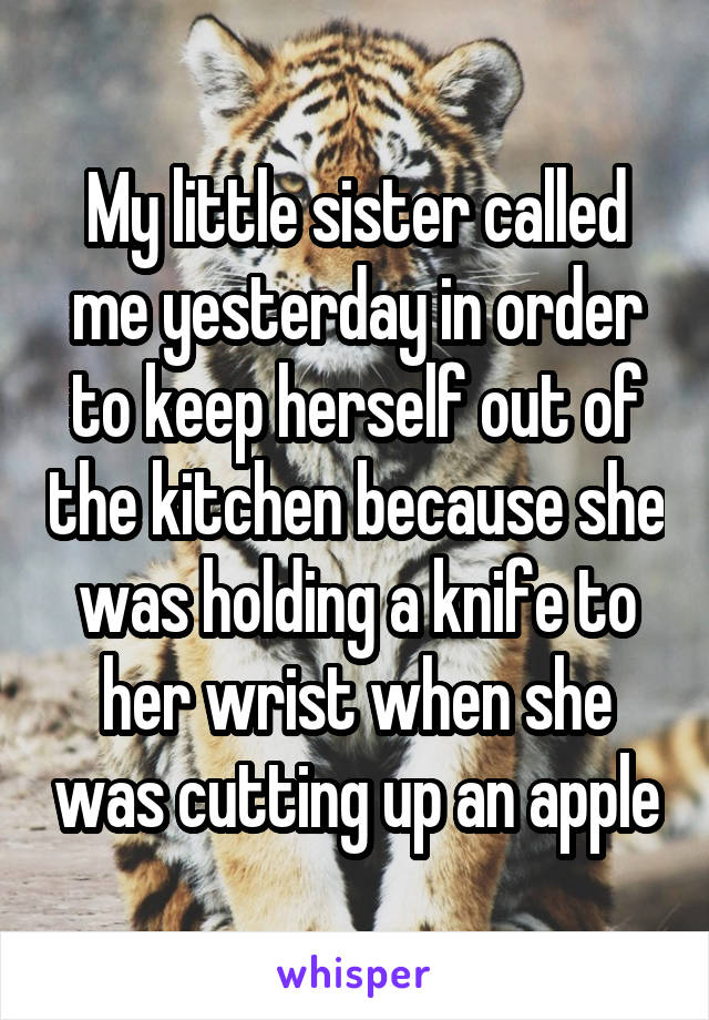 My little sister called me yesterday in order to keep herself out of the kitchen because she was holding a knife to her wrist when she was cutting up an apple