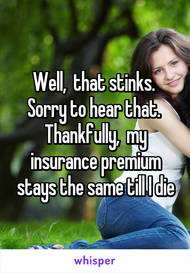Well,  that stinks.  Sorry to hear that.  Thankfully,  my insurance premium stays the same till I die