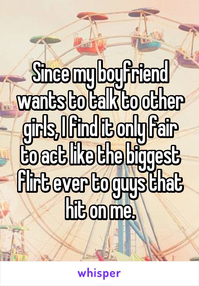 Since my boyfriend wants to talk to other girls, I find it only fair to act like the biggest flirt ever to guys that hit on me.