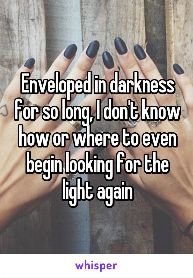 Enveloped in darkness for so long, I don't know how or where to even begin looking for the light again