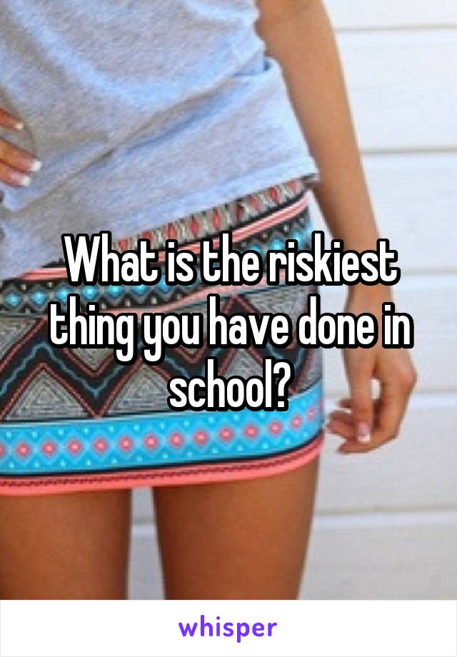 What is the riskiest thing you have done in school?