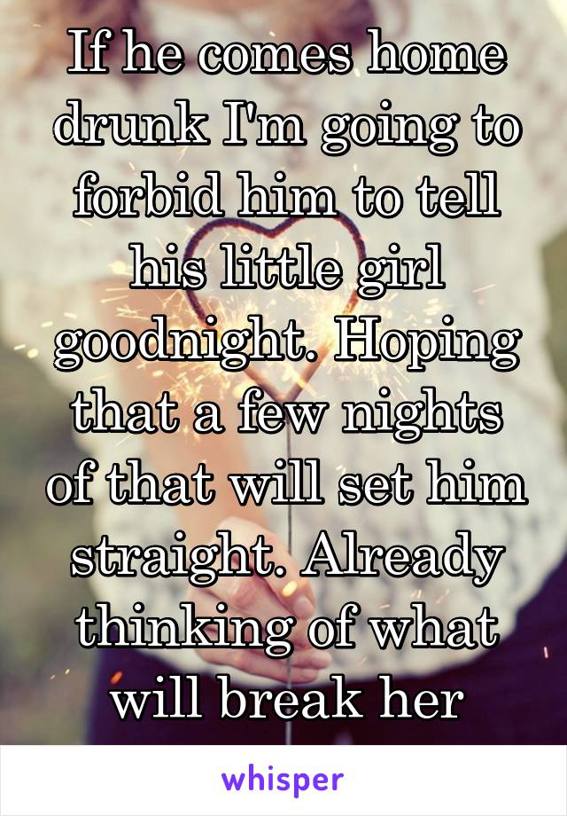 If he comes home drunk I'm going to forbid him to tell his little girl goodnight. Hoping that a few nights of that will set him straight. Already thinking of what will break her heart the least