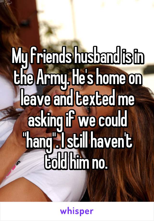 My friends husband is in the Army. He's home on leave and texted me asking if we could "hang". I still haven't told him no. 