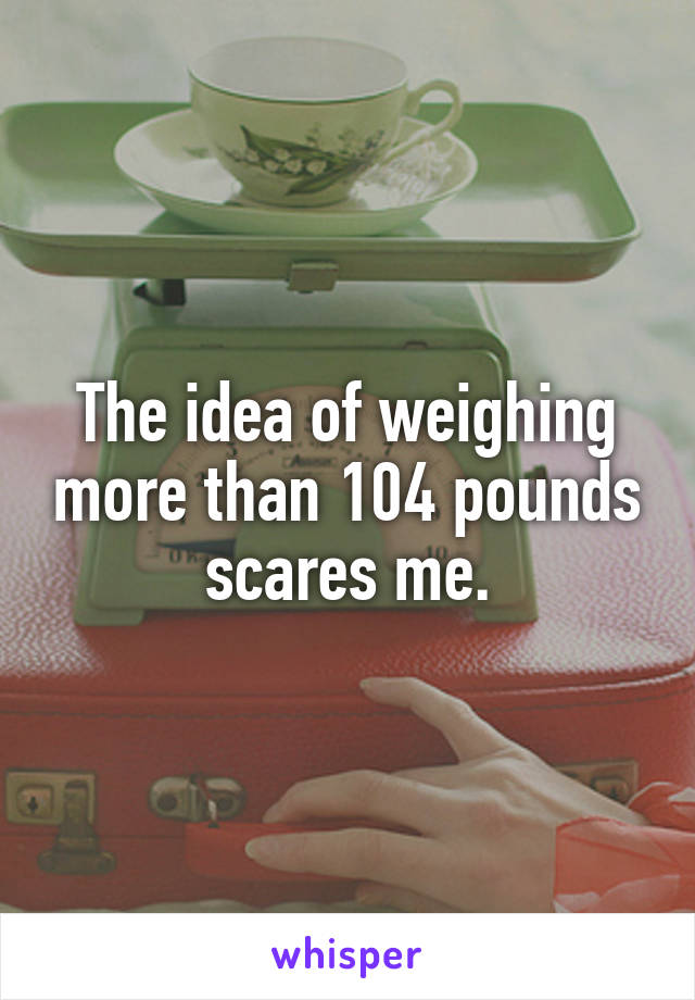 The idea of weighing more than 104 pounds scares me.