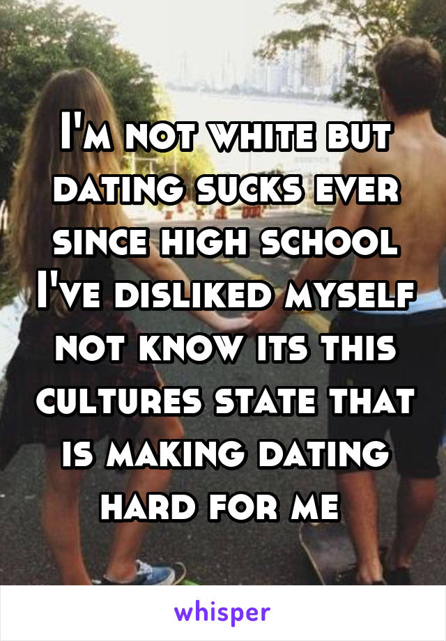 I'm not white but dating sucks ever since high school I've disliked myself not know its this cultures state that is making dating hard for me 