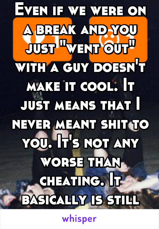 Even if we were on a break and you just "went out" with a guy doesn't make it cool. It just means that I never meant shit to you. It's not any worse than cheating. It basically is still cheating.