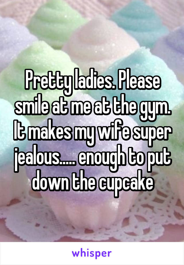 Pretty ladies. Please smile at me at the gym. It makes my wife super jealous..... enough to put down the cupcake