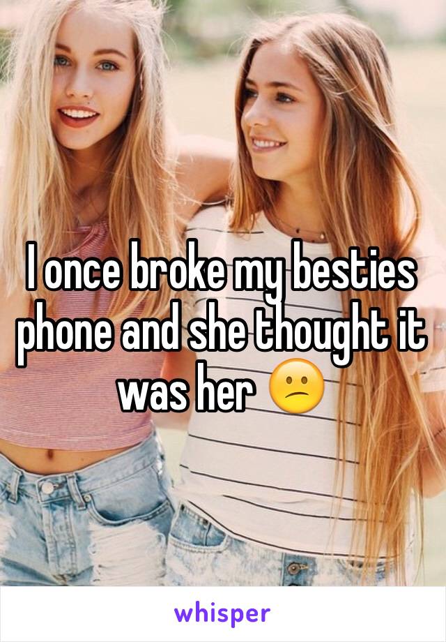 I once broke my besties phone and she thought it was her 😕