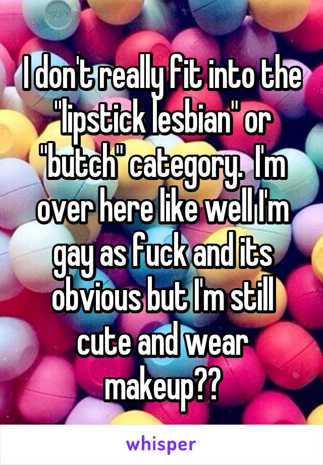 I don't really fit into the "lipstick lesbian" or "butch" category.  I'm over here like well I'm gay as fuck and its obvious but I'm still cute and wear makeup??