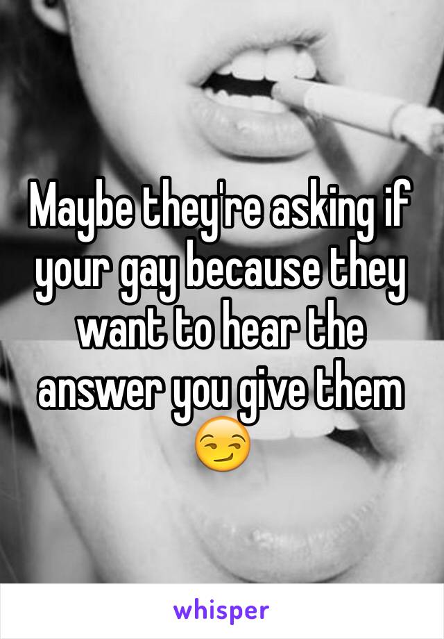 Maybe they're asking if your gay because they want to hear the answer you give them 😏