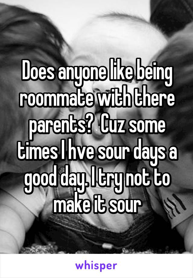 Does anyone like being roommate with there parents?  Cuz some times I hve sour days a good day. I try not to make it sour