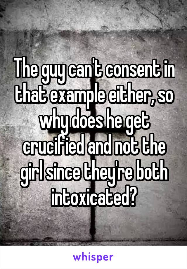 The guy can't consent in that example either, so why does he get crucified and not the girl since they're both intoxicated?