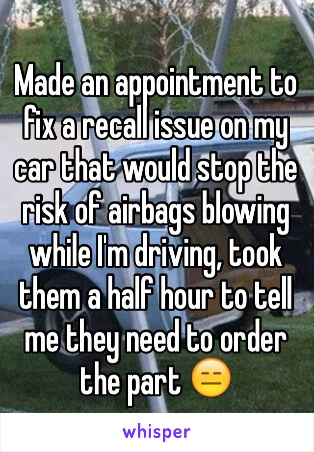 Made an appointment to fix a recall issue on my car that would stop the risk of airbags blowing while I'm driving, took them a half hour to tell me they need to order the part 😑