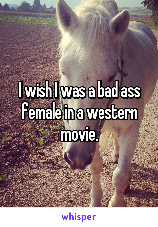 I wish I was a bad ass female in a western movie.