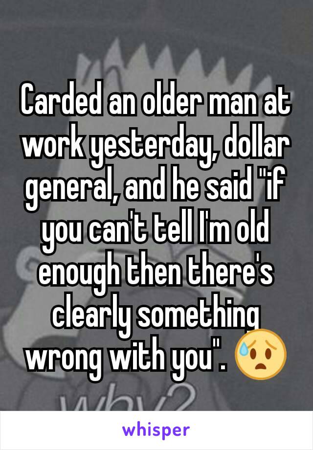 Carded an older man at work yesterday, dollar general, and he said "if you can't tell I'm old enough then there's clearly something wrong with you". 😰