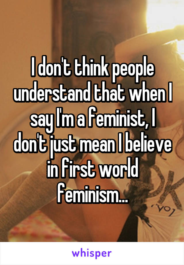 I don't think people understand that when I say I'm a feminist, I don't just mean I believe in first world feminism...