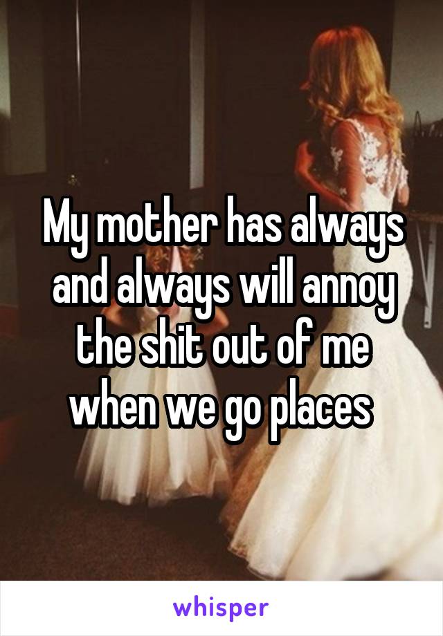 My mother has always and always will annoy the shit out of me when we go places 