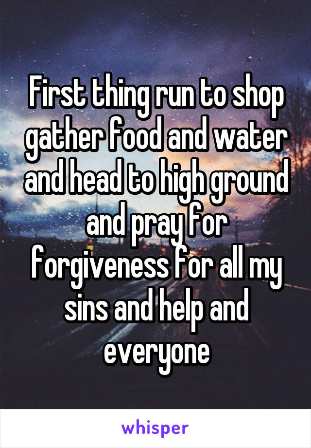 First thing run to shop gather food and water and head to high ground and pray for forgiveness for all my sins and help and everyone