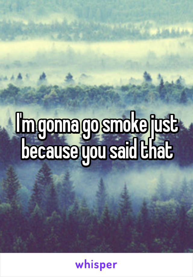 I'm gonna go smoke just because you said that