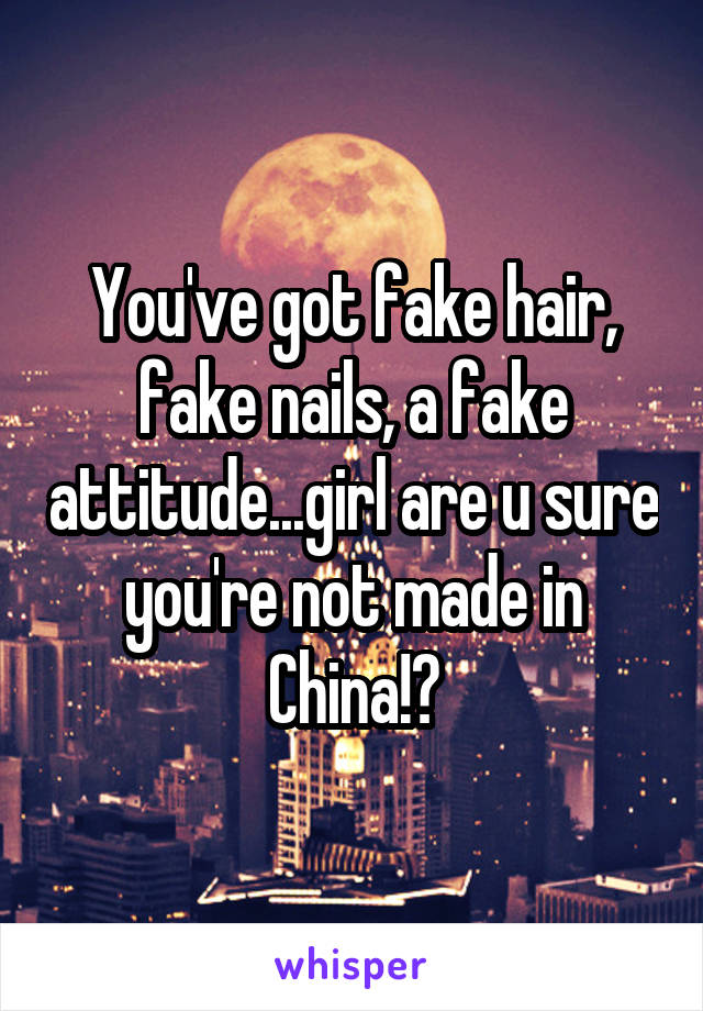 You've got fake hair, fake nails, a fake attitude...girl are u sure you're not made in China!?