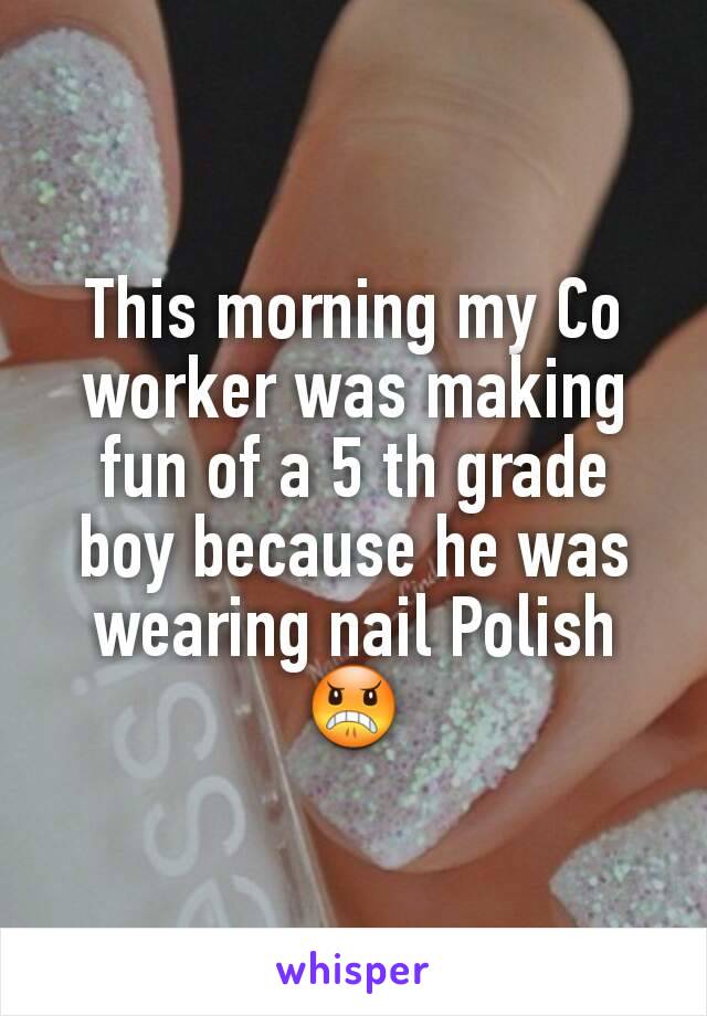 This morning my Co worker was making fun of a 5 th grade boy because he was wearing nail Polish😠