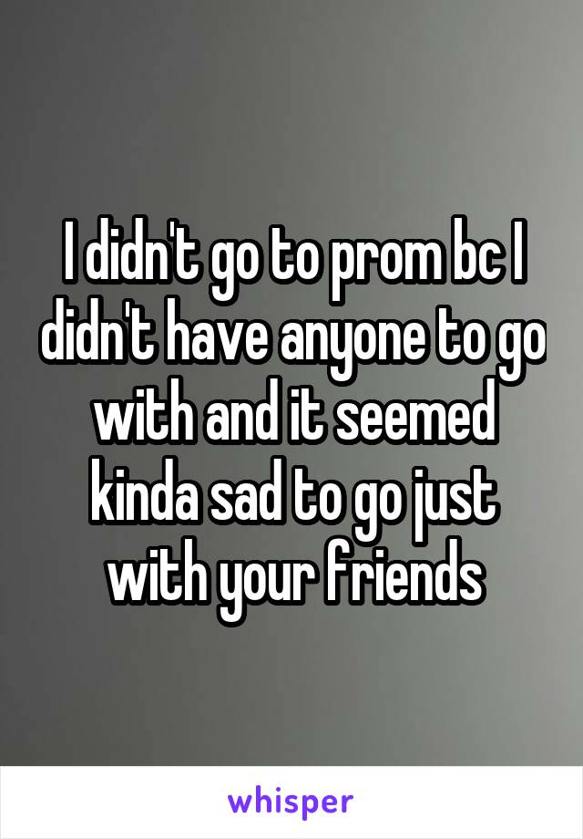 I didn't go to prom bc I didn't have anyone to go with and it seemed kinda sad to go just with your friends