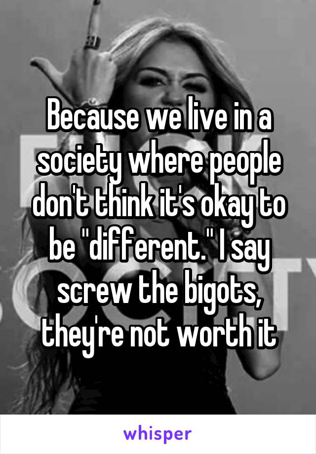 Because we live in a society where people don't think it's okay to be "different." I say screw the bigots, they're not worth it