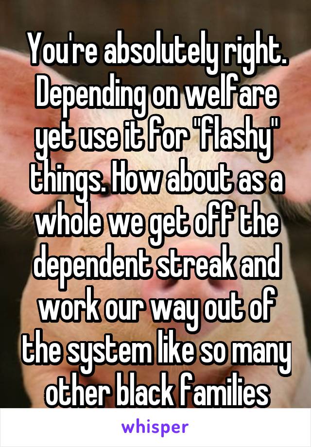 You're absolutely right. Depending on welfare yet use it for "flashy" things. How about as a whole we get off the dependent streak and work our way out of the system like so many other black families