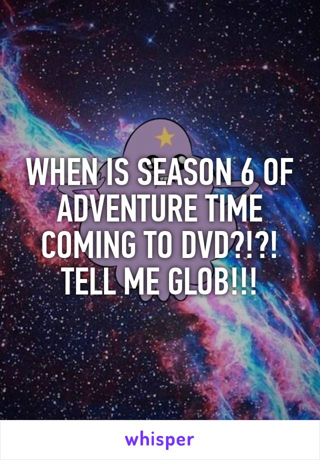 WHEN IS SEASON 6 OF ADVENTURE TIME COMING TO DVD?!?!
TELL ME GLOB!!!