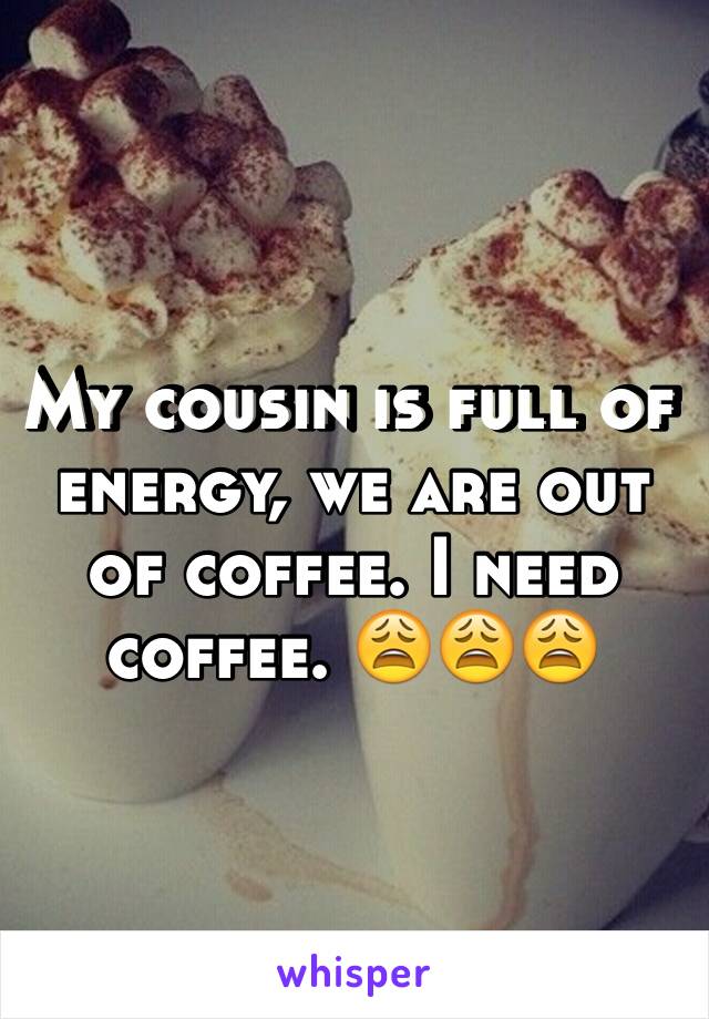 My cousin is full of energy, we are out of coffee. I need coffee. 😩😩😩