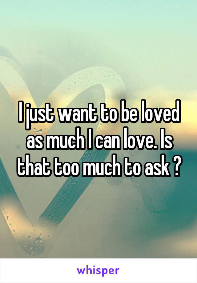 I just want to be loved as much I can love. Is that too much to ask ?