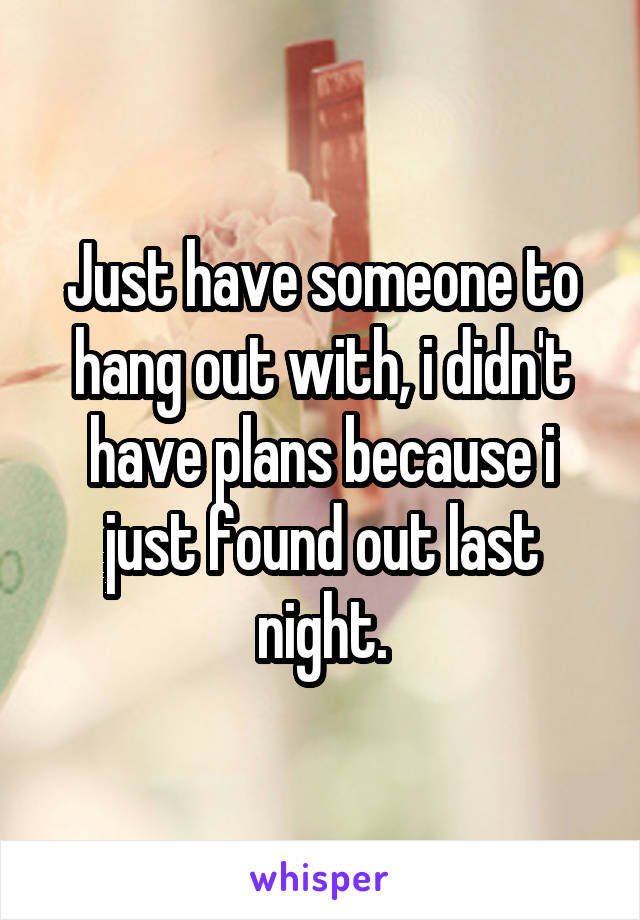 Just have someone to hang out with, i didn't have plans because i just found out last night.