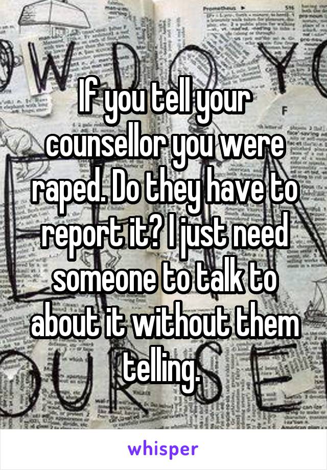 If you tell your counsellor you were raped. Do they have to report it? I just need someone to talk to about it without them telling. 