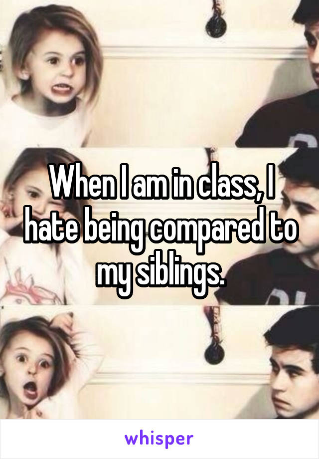 When I am in class, I hate being compared to my siblings.