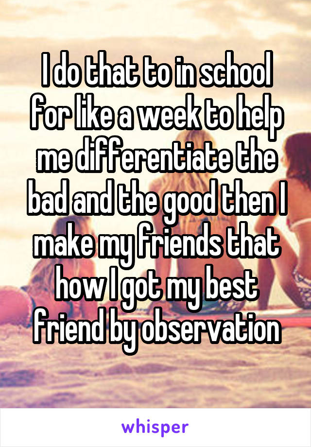 I do that to in school for like a week to help me differentiate the bad and the good then I make my friends that how I got my best friend by observation
