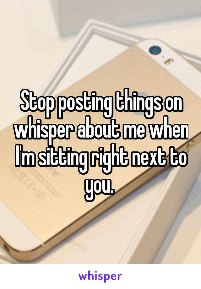 Stop posting things on whisper about me when I'm sitting right next to you. 