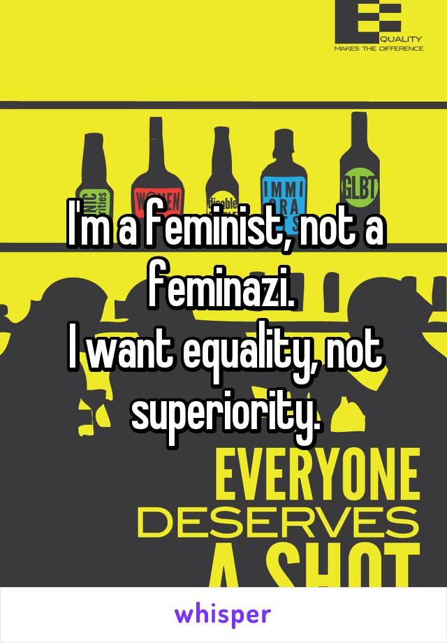 I'm a feminist, not a feminazi. 
I want equality, not superiority.