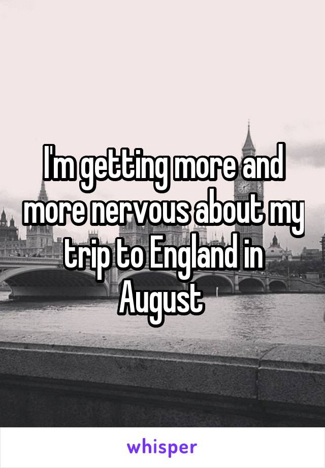 I'm getting more and more nervous about my trip to England in August 