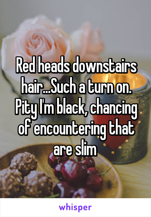 Red heads downstairs hair...Such a turn on. Pity I'm black, chancing of encountering that are slim 