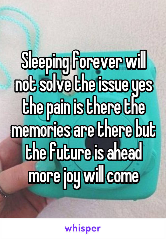 Sleeping forever will not solve the issue yes the pain is there the memories are there but the future is ahead more joy will come