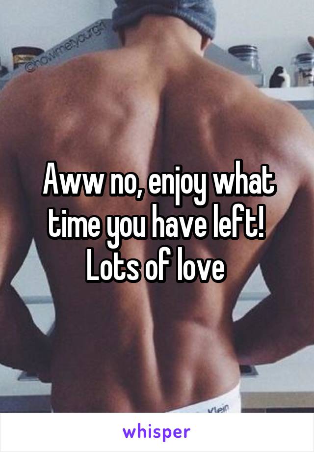 Aww no, enjoy what time you have left! 
Lots of love 
