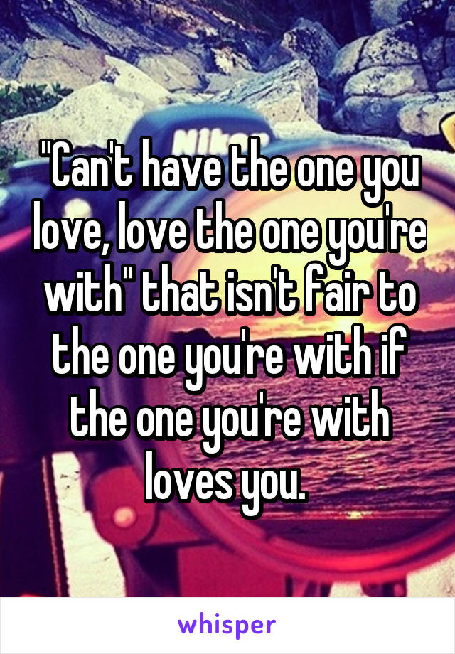 "Can't have the one you love, love the one you're with" that isn't fair to the one you're with if the one you're with loves you. 