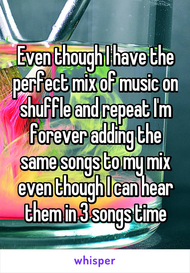 Even though I have the perfect mix of music on shuffle and repeat I'm forever adding the same songs to my mix even though I can hear them in 3 songs time