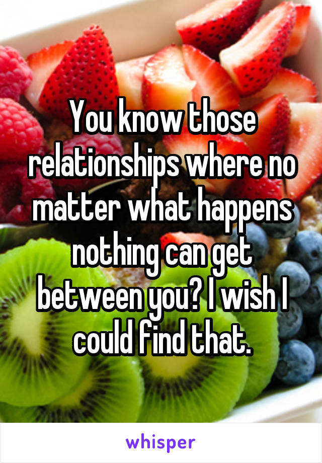 You know those relationships where no matter what happens nothing can get between you? I wish I could find that.