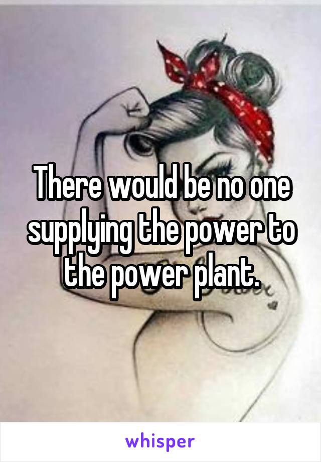 There would be no one supplying the power to the power plant.