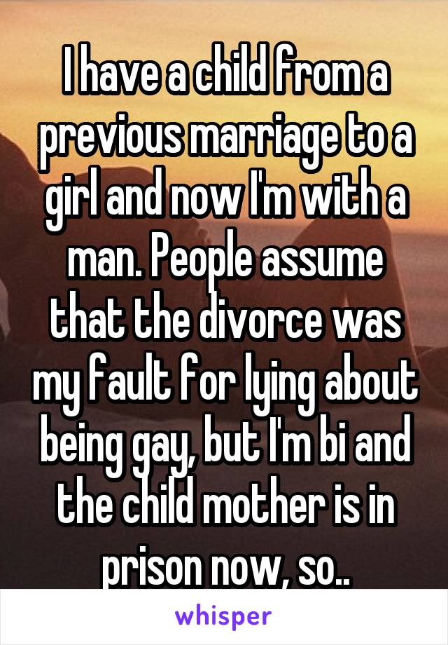 I have a child from a previous marriage to a girl and now I'm with a man. People assume that the divorce was my fault for lying about being gay, but I'm bi and the child mother is in prison now, so..