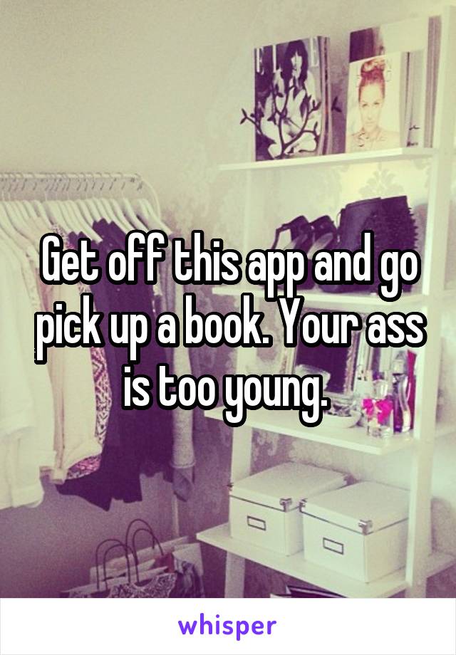 Get off this app and go pick up a book. Your ass is too young. 