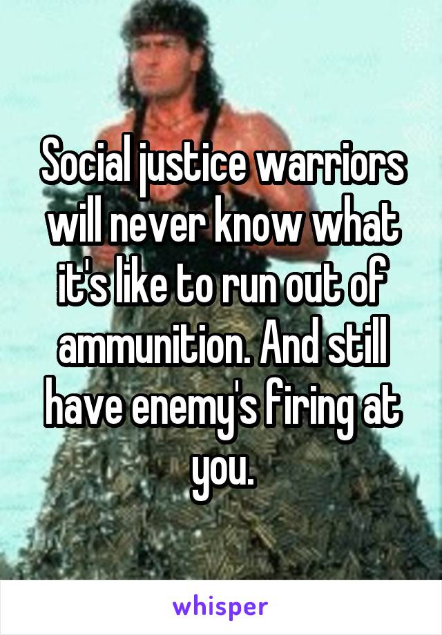 Social justice warriors will never know what it's like to run out of ammunition. And still have enemy's firing at you.