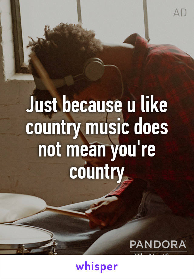 Just because u like country music does not mean you're country