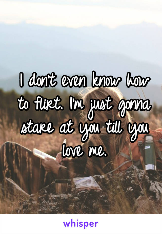 I don't even know how to flirt. I'm just gonna stare at you till you love me.